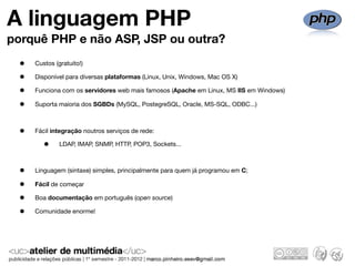 A linguagem PHP
porquê PHP e não ASP, JSP ou outra?
  •   Custos (gratuito!)

  •   Disponível para diversas plataformas (Linux, Unix, Windows, Mac OS X)

  •   Funciona com os servidores web mais famosos (Apache em Linux, MS IIS em Windows)

  •   Suporta maioria dos SGBDs (MySQL, PostegreSQL, Oracle, MS-SQL, ODBC...)



  •   Fácil integração noutros serviços de rede:

         •     LDAP, IMAP, SNMP, HTTP, POP3, Sockets...



  •   Linguagem (sintaxe) simples, principalmente para quem já programou em C;

  •   Fácil de começar

  •   Boa documentação em português (open source)

  •   Comunidade enorme!
 