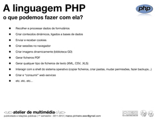A linguagem PHP
o que podemos fazer com ela?
 •   Recolher e processar dados de formulários

 •   Criar conteúdos dinâmicos, ligados a bases de dados

 •   Enviar e receber cookies

 •   Criar sessões no navegador

 •   Criar imagens dinamicamente (biblioteca GD)

 •   Gerar ﬁcheiros PDF

 •   Gerar qualquer tipo de ﬁcheiros de texto (XML, CSV, .XLS)

 •   Interagir com a shell do sistema operativo (copiar ﬁcheiros, criar pastas, mudar permissões, fazer backups...)

 •   Criar e “consumir” web-services

 •   etc. etc. etc...
 