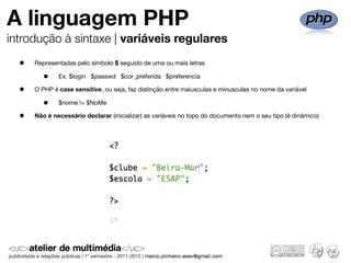 A linguagem PHP
introdução à sintaxe | variáveis regulares

  •   Representadas pelo símbolo $ seguido de uma ou mais letras

         •    Ex. $login $passwd $cor_preferida $preferencia

  •   O PHP é case sensitive, ou seja, faz distinção entre maiusculas e minusculas no nome da variável

         •    $nome != $NoMe

  •   Não é necessário declarar (inicializar) as variáveis no topo do documento nem o seu tipo (é dinâmico)
 