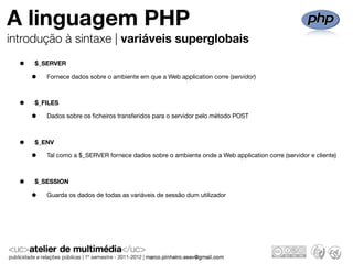 A linguagem PHP
introdução à sintaxe | variáveis superglobais

  •   $_SERVER

      •   Fornece dados sobre o ambiente em que a Web application corre (servidor)



  •   $_FILES

      •   Dados sobre os ﬁcheiros transferidos para o servidor pelo método POST



  •   $_ENV

      •   Tal como a $_SERVER fornece dados sobre o ambiente onde a Web application corre (servidor e cliente)



  •   $_SESSION

      •   Guarda os dados de todas as variáveis de sessão dum utilizador
 