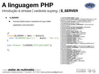 A linguagem PHP
introdução à sintaxe | variáveis superg. | $_SERVER

  •   $_SERVER                                          $_SERVER['HTTP_HOST'] = aulas
                                                        $_SERVER['HTTP_USER_AGENT'] = Mozilla/5.0 (Macintosh; U; Intel

      •
                                                        Mac OS X 10.5; pt-PT; rv:1.9.1.3) Gecko/20090824 Firefox/3.5.3
          Fornece dados sobre o ambiente em que a Web   $_SERVER['HTTP_ACCEPT'] = text/html,application/xhtml
                                                        +xml,application/xml;q=0.9,*/*;q=0.8
                                                        $_SERVER['HTTP_ACCEPT_LANGUAGE'] = pt,pt-br;q=0.8,en-
          application corre (servidor)                  us;q=0.5,en;q=0.3
                                                        $_SERVER['HTTP_ACCEPT_ENCODING'] = gzip,deflate
                                                        $_SERVER['HTTP_ACCEPT_CHARSET'] =
                                                        ISO-8859-1,utf-8;q=0.7,*;q=0.7
                                                        $_SERVER['HTTP_KEEP_ALIVE'] = 300
                                                        $_SERVER['HTTP_CONNECTION'] = keep-alive
                                                        $_SERVER['PATH'] = /usr/bin:/bin:/usr/sbin:/sbin
                                                        $_SERVER['SERVER_SIGNATURE'] =
                                                        $_SERVER['SERVER_SOFTWARE'] = Apache
                                                        $_SERVER['SERVER_NAME'] = aulas
                                                        $_SERVER['SERVER_ADDR'] = 127.0.0.1
                                                        $_SERVER['SERVER_PORT'] = 80
                                                        $_SERVER['REMOTE_ADDR'] = 127.0.0.1
                                                        $_SERVER['DOCUMENT_ROOT'] = /Applications/MAMP/htdocs/
                                                        aulas_php
                                                        $_SERVER['SERVER_ADMIN'] = marcoalexpinheiro@gmail.com
                                                        $_SERVER['SCRIPT_FILENAME'] = /Applications/MAMP/htdocs/
                                                        aulas_php/index.php
                                                        $_SERVER['REMOTE_PORT'] = 63113
                                                        $_SERVER['GATEWAY_INTERFACE'] = CGI/1.1
                                                        $_SERVER['SERVER_PROTOCOL'] = HTTP/1.1
                                                        $_SERVER['REQUEST_METHOD'] = GET
                                                        $_SERVER['QUERY_STRING'] =
                                                        $_SERVER['REQUEST_URI'] = /
                                                        $_SERVER['SCRIPT_NAME'] = /index.php
                                                        $_SERVER['PHP_SELF'] = /index.php
                                                        $_SERVER['REQUEST_TIME'] = 1254769862
                                                        $_SERVER['argv'] = Array
                                                        $_SERVER['argc'] = 0
 