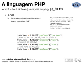 A linguagem PHP
introdução à sintaxe | variáveis superg. | $_FILES

  •   $_FILES

      •   Dados sobre os ﬁcheiros transferidos para o   $foto_temp = $_FILES["nomeCampo"]["tmp_name"];

                                                        //NOME DO ARQUIVO NA MÁQUINA DO USUÁRIO
          servidor pelo método POST                     $foto_name = $_FILES["nomeCampo"]["name"];

                                                        //TAMANHO DO ARQUIVO
                                                        $foto_size = $_FILES["nomeCampo"]["size"];

                                                        //TIPO MIME DO ARQUIVO
                                                        $foto_type = $_FILES["nomeCampo"]["type"];
 