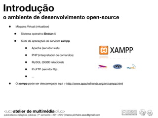 Introdução
o ambiente de desenvolvimento open-source
 •   Máquina Virtual (virtualbox)

     •   Sistema operativo Debian 5

     •   Suite de aplicações de servidor xampp

            •     Apache (servidor web)

            •     PHP (interpretador de comandos)

            •     MySQL (SGBD relacional)

            •     ProFTP (servidor ftp)

            •     ...

 •   O xampp pode ser descarregado aqui > http://www.apachefriends.org/en/xampp.html
 