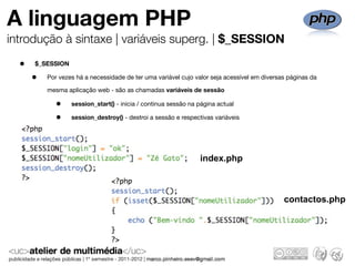 A linguagem PHP
introdução à sintaxe | variáveis superg. | $_SESSION

  •   $_SESSION

      •   Por vezes há a necessidade de ter uma variável cujo valor seja acessível em diversas páginas da

          mesma aplicação web - são as chamadas variáveis de sessão

             •    session_start() - inicia / continua sessão na página actual

             •    session_destroy() - destroi a sessão e respectivas variáveis




                                                                index.php



                                                                                             contactos.php
 