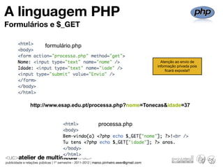 A linguagem PHP
Formulários e $_GET

           formulário.php

                                                     Atenção ao envio de
                                                   informação privada pois
                                                        ficará exposta!!




      http://www.esap.edu.pt/processa.php?nome=Tonecas&idade=37


                              processa.php
 