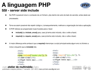A linguagem PHP
SSI - server side include
  •   No PHP é possível incluir o conteúdo de um ﬁcheiro .php dentro de outro do lado do servidor, antes deste ser

      processado;



  •   Torna-se assim possível não repetir código e, consequentemente, melhorar a organização de toda a aplicação;

  •   O PHP oferece ao programador duas funções para o fazer:

         •    include() (ou include_once() para, caso já tenha sido incluido, não o volte a fazer)

         •    require() (ou require_once() para, caso já tenha sido incluido, não o volte a fazer)



  •   A maior diferença entre ambas é que a require() interrompe o script principal exista algum erro no ﬁcheiro a

      incluir, enquanto que a include() não.
 