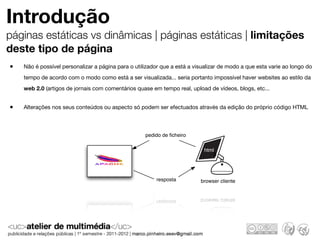 Introdução
páginas estáticas vs dinâmicas | páginas estáticas | limitações
deste tipo de página
•   Não é possível personalizar a página para o utilizador que a está a visualizar de modo a que esta varie ao longo do
    tempo de acordo com o modo como está a ser visualizada... seria portanto impossível haver websites ao estilo da
    web 2.0 (artigos de jornais com comentários quase em tempo real, upload de vídeos, blogs, etc...


•   Alterações nos seus conteúdos ou aspecto só podem ser efectuados através da edição do próprio código HTML



                                                    pedido de ﬁcheiro

                                                                            html
                                                                               B



                                                        resposta          browser cliente
 