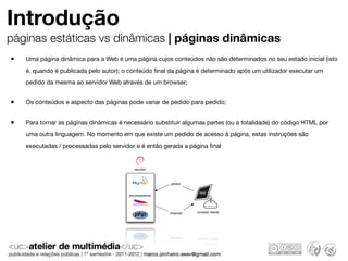 Introdução
páginas estáticas vs dinâmicas | páginas dinâmicas
•   Uma página dinâmica para a Web é uma página cujos conteúdos não são determinados no seu estado inicial (isto
    é, quando é publicada pelo autor); o conteúdo ﬁnal da página é determinado após um utilizador executar um
    pedido da mesma ao servidor Web através de um browser;


•   Os conteúdos e aspecto das páginas pode variar de pedido para pedido;


•   Para tornar as páginas dinâmicas é necessário substituir algumas partes (ou a totalidade) do código HTML por
    uma outra linguagem. No momento em que existe um pedido de acesso à página, estas instruções são
    executadas / processadas pelo servidor e é então gerada a página ﬁnal


                                           servidor



                                                        pedido

                                                                    html
                                        processamento                  B




                                                        resposta   browser cliente
 