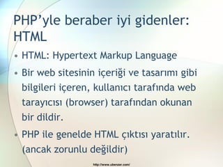 PHP’yle beraber iyi gidenler:
HTML
• HTML: Hypertext Markup Language
• Bir web sitesinin içeriği ve tasarımı gibi
  bilgileri içeren, kullanıcı tarafında web
  tarayıcısı (browser) tarafından okunan
  bir dildir.
• PHP ile genelde HTML çıktısı yaratılır.
  (ancak zorunlu değildir)
                   http://www.ubenzer.com/
 