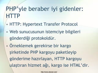 PHP’yle beraber iyi gidenler:
HTTP
• HTTP: Hypertext Transfer Protocol
• Web sunucusunun istemciye bilgileri
  gönderdiği protokoldür.
• Örneklemek gerekirse bir kargo
  şirketinde PHP kargoyu paketleyip
  gönderime hazırlayan, HTTP kargoyu
 ulaştıran hizmet ağı, kargo ise HTML’dir.
                 http://www.ubenzer.com/
 