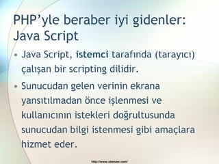 PHP’yle beraber iyi gidenler:
Java Script
• Java Script, istemci tarafında (tarayıcı)
  çalışan bir scripting dilidir.
• Sunucudan gelen verinin ekrana
  yansıtılmadan önce işlenmesi ve
 kullanıcının istekleri doğrultusunda
 sunucudan bilgi istenmesi gibi amaçlara
 hizmet eder.
                  http://www.ubenzer.com/
 