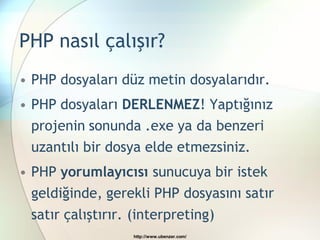 PHP nasıl çalışır?
• PHP dosyaları düz metin dosyalarıdır.
• PHP dosyaları DERLENMEZ! Yaptığınız
  projenin sonunda .exe ya da benzeri
  uzantılı bir dosya elde etmezsiniz.
• PHP yorumlayıcısı sunucuya bir istek
  geldiğinde, gerekli PHP dosyasını satır
 satır çalıştırır. (interpreting)
                  http://www.ubenzer.com/
 