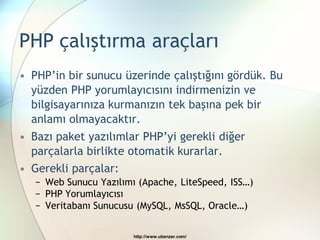 PHP çalıştırma araçları
• PHP’in bir sunucu üzerinde çalıştığını gördük. Bu
  yüzden PHP yorumlayıcısını indirmenizin ve
  bilgisayarınıza kurmanızın tek başına pek bir
  anlamı olmayacaktır.
• Bazı paket yazılımlar PHP’yi gerekli diğer
  parçalarla birlikte otomatik kurarlar.
• Gerekli parçalar:
   − Web Sunucu Yazılımı (Apache, LiteSpeed, ISS…)
   − PHP Yorumlayıcısı
   − Veritabanı Sunucusu (MySQL, MsSQL, Oracle…)

                        http://www.ubenzer.com/
 