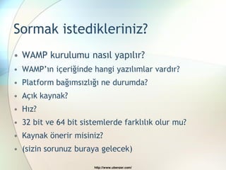 Sormak istedikleriniz?
• WAMP kurulumu nasıl yapılır?
• WAMP’ın içeriğinde hangi yazılımlar vardır?
• Platform bağımsızlığı ne durumda?
• Açık kaynak?
• Hız?
• 32 bit ve 64 bit sistemlerde farklılık olur mu?
• Kaynak önerir misiniz?
• (sizin sorunuz buraya gelecek)

                      http://www.ubenzer.com/
 