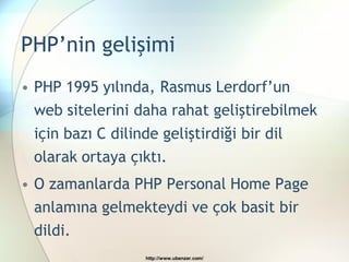 PHP’nin gelişimi
• PHP 1995 yılında, Rasmus Lerdorf’un
  web sitelerini daha rahat geliştirebilmek
 için bazı C dilinde geliştirdiği bir dil
 olarak ortaya çıktı.
• O zamanlarda PHP Personal Home Page
  anlamına gelmekteydi ve çok basit bir
  dildi.
                  http://www.ubenzer.com/
 