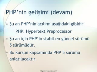 PHP’nin gelişimi (devam)
• Şu an PHP’nin açılımı aşağıdaki gibidir:
     PHP: Hypertext Preprocessor
• Şu an için PHP’in stabil en güncel sürümü
 5 sürümüdür.
• Bu kursun kapsamında PHP 5 sürümü
 anlatılacaktır.

                   http://www.ubenzer.com/
 