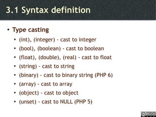 3.1 Syntax definition Type casting (int), (integer) - cast to integer (bool), (boolean) - cast to boolean (float), (double), (real) - cast to float (string) - cast to string (binary) - cast to binary string (PHP 6) (array) - cast to array (object) - cast to object (unset) - cast to NULL (PHP 5) 