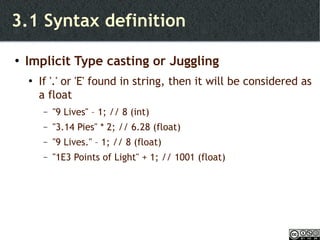 3.1 Syntax definition Implicit Type casting or Juggling If '.' or 'E' found in string, then it will be considered as a float "9 Lives" – 1; // 8 (int) "3.14 Pies" * 2; // 6.28 (float) "9 Lives." – 1; // 8 (float) "1E3 Points of Light" + 1; // 1001 (float) 