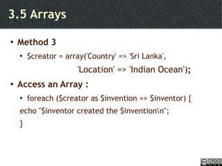 3.5 Arrays Method 3 $creator = array('Country' => 'Sri Lanka', 'Location' => 'Indian Ocean') ; Access an Array : foreach ($creator as $invention => $inventor) { echo "$inventor created the $invention\n"; } 