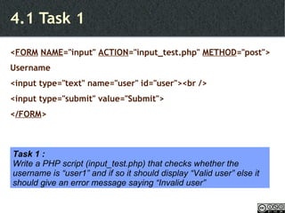 4.1 Task 1 < FORM   NAME ="input"  ACTION ="input_test.php"  METHOD ="post"> Username <input type="text" name="user" id="user"><br /> <input type="submit" value="Submit"> < /FORM > Task 1 : Write a PHP script (input_test.php) that checks whether the username is “user1” and if so it should display “Valid user” else it should give an error message saying “Invalid user” 