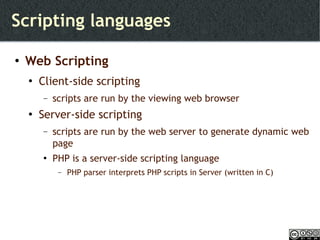 Scripting languages Web Scripting Client-side scripting scripts are run by the viewing web browser Server-side scripting scripts are run by the web server to generate dynamic web page PHP is a server-side scripting language  PHP parser interprets PHP scripts in Server (written in C) 