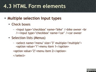 4.3 HTML Form elements Multiple selection Input types Check boxes <input type="checkbox" name="bike" />bike owner <br /><input type="checkbox" name="car" />car owner Selection lists (Menus) <select name="menu" size="3" multiple="multiple">  <option value="1">menu item 1</option>  <option value="2">menu item 2</option>  </select> 