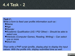 4.4 Task - 2 Task 2 : Write a form to feed user profile information such as : Name Age Gender Academic Qualification (UG / PG/ Other) – Should be able to select one Interests (Computer Games, Reading, Writing) – Can select one or more Short bio Then write a PHP script (profile_display.php) to display the input values. With the profile info, display submitted time as well. 