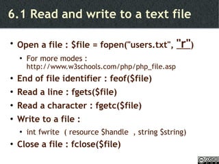 6.1 Read and write to a text file Open a file : $file = fopen("users.txt",  "r" ) For more modes :  http://www.w3schools.com/php/php_file.asp End of file identifier : feof($file) Read a line : fgets($file) Read a character : fgetc($file) Write to a file :  int fwrite  ( resource $handle  , string $string) Close a file : fclose($file) 