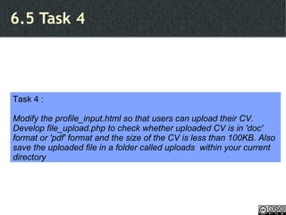 6.5 Task 4 Task 4 : Modify the profile_input.html so that users can upload their CV. Develop file_upload.php to check whether uploaded CV is in 'doc' format or 'pdf' format and the size of the CV is less than 100KB. Also save the uploaded file in a folder called uploads  within your current directory 