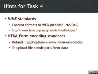 Hints for Task 4  MIME standards Content formats in WEB (Rfc2045, rfc2046) http://www.iana.org/assignments/media-types/ HTML Form encoding standards Default : application/x-www-form-urlencoded To upload file : multipart/form-data 