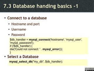 7.3 Database handing basics -1 Connect to a database Hostname and port Username Password Select a Database $db_handler =  mysql_connect ('hostname', 'mysql_user', 'mysql_password'); if (!$db_handler) {  die('Could not connect: ' .  mysql_error ()); } mysql_select_db ("my_db", $db_handler); 