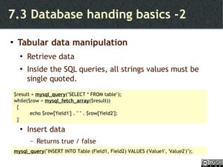 7.3 Database handing basics -2 Tabular data manipulation Retrieve data Inside the SQL queries, all strings values must be single quoted. Insert data Returns true / false $result =  mysql_query ("SELECT * FROM table"); while($row =  mysql_fetch_array ($result)) { echo $row['field1'] . " " . $row['field2']; } mysql_query ("INSERT INTO Table (Field1, Field2) VALUES ('Value1', 'Value2')"); 