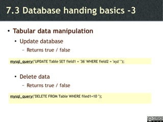 7.3 Database handing basics -3 Tabular data manipulation Update database Returns true / false Delete data Returns true / false mysql_query ("UPDATE Table SET field1 = '36' WHERE field2 = 'xyz' "); mysql_query ("DELETE FROM Table WHERE filed1=10 "); 