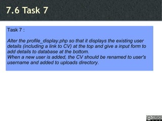 7.6 Task 7 Task 7 : Alter the profile_display.php so that it displays the existing user details (including a link to CV) at the top and give a input form to add details to database at the bottom. When a new user is added, the CV should be renamed to user's username and added to uploads directory. 