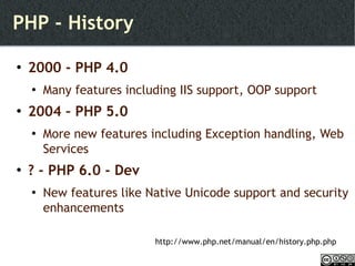 PHP - History 2000 - PHP 4.0  Many features including IIS support, OOP support 2004 – PHP 5.0 More new features including Exception handling, Web Services ? - PHP 6.0 - Dev New features like Native Unicode support and security enhancements http://www.php.net/manual/en/history.php.php 