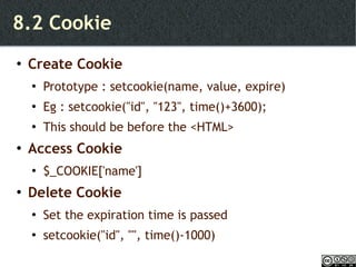 8.2 Cookie Create Cookie Prototype : setcookie(name, value, expire) Eg : setcookie("id", "123", time()+3600); This should be before the <HTML> Access Cookie $_COOKIE['name'] Delete Cookie Set the expiration time is passed setcookie("id", "", time()-1000) 