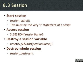 8.3 Session Start session session_start(); This must be the very 1 st  statement of a script Access session $_SESSION['sessionName'] Destroy a session variable unset($_SESSION['sessionName']) Destroy whole session session_destroy(); 