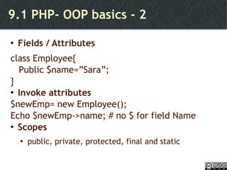 9.1 PHP- OOP basics - 2 Fields / Attributes class Employee{ Public $name=”Sara”;  } Invoke attributes $newEmp= new Employee(); Echo $newEmp->name; # no $ for field Name Scopes public, private, protected, final and static 