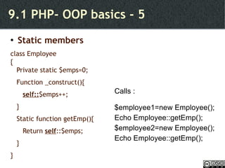 9.1 PHP- OOP basics - 5 Static members class Employee { Private static $emps=0; Function _construct(){  self:: $emps++; } Static function getEmp(){ Return  self ::$emps; } } Calls : $employee1=new Employee(); Echo Employee::getEmp(); $employee2=new Employee(); Echo Employee::getEmp(); 