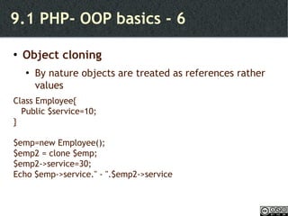 9.1 PHP- OOP basics - 6 Object cloning By nature objects are treated as references rather values Class Employee{ Public $service=10; } $emp=new Employee(); $emp2 = clone $emp; $emp2->service=30; Echo $emp->service.'' - ''.$emp2->service 