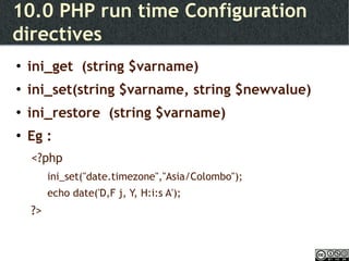 10.0 PHP run time Configuration directives ini_get  (string $varname) ini_set(string $varname, string $newvalue) ini_restore  (string $varname) Eg : <?php ini_set("date.timezone","Asia/Colombo"); echo date('D,F j, Y, H:i:s A'); ?> 