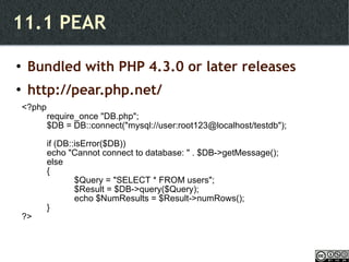 11.1 PEAR Bundled with PHP 4.3.0 or later releases http://pear.php.net/ <?php require_once "DB.php"; $DB = DB::connect("mysql://user:root123@localhost/testdb"); if (DB::isError($DB)) echo "Cannot connect to database: " . $DB->getMessage(); else {   $Query = "SELECT * FROM users";   $Result = $DB->query($Query);   echo $NumResults = $Result->numRows(); } ?> 