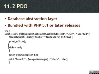 11.2 PDO Database abstraction layer Bundled with PHP 5.1 or later releases try { $dbh = new PDO('mysql:host=localhost;testdb=test', “user”, “user123”);  foreach($dbh->query('SELECT * from users') as $row) { print_r($row); } $dbh = null; }  catch (PDOException $e) {   print "Error!: " . $e->getMessage() . "<br/>";  die(); } 