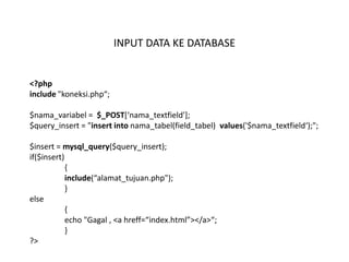 INPUT DATA KE DATABASE


<?php
include "koneksi.php“;

$nama_variabel = $_POST*‘nama_textfield'];
$query_insert = "insert into nama_tabel(field_tabel) values('$nama_textfield‘);";

$insert = mysql_query($query_insert);
if($insert)
            {
            include(“alamat_tujuan.php");
            }
else
            {
            echo "Gagal , <a hreff=“index.html”></a>“;
            }
?>
 