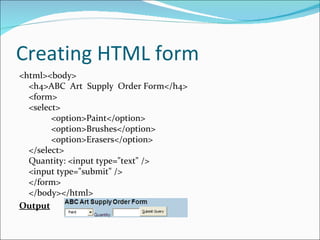 Creating HTML form
<html><body>
  <h4>ABC Art Supply Order Form</h4>
  <form>
  <select>
        <option>Paint</option>
        <option>Brushes</option>
        <option>Erasers</option>
  </select>
  Quantity: <input type="text" />
  <input type="submit" />
  </form>
  </body></html>
Output
 