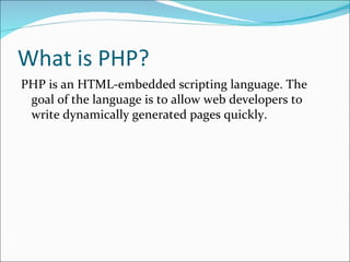 What is PHP?
PHP is an HTML-embedded scripting language. The
 goal of the language is to allow web developers to
 write dynamically generated pages quickly.
 