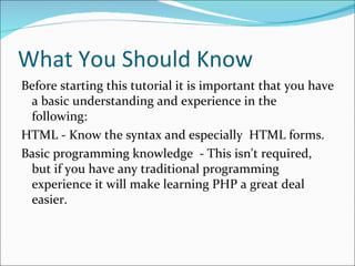 What You Should Know
Before starting this tutorial it is important that you have
 a basic understanding and experience in the
 following:
HTML - Know the syntax and especially HTML forms.
Basic programming knowledge - This isn't required,
 but if you have any traditional programming
 experience it will make learning PHP a great deal
 easier.
 