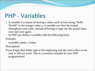 PHP - Variables
 A variable is a means of storing a value, such as text string "Hello
   World!" or the integer value 4. A variable can then be reused
   throughout your code, instead of having to type out the actual value,
   over and over again.
   In PHP you define a variable with the following form:
Example:
   $variable_name = Value;
Description:
If you forget that dollar sign at the beginning and the semi-colon at the
   end, it will not work. This is a common mistake for new PHP
   programmers!
 