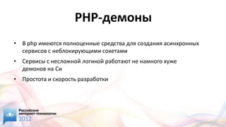 PHP-демоны
• В php имеются полноценные средства для создания асинхронных
  сервисов с неблокирующими сокетами
• Сервисы с несложной логикой работают не намного хуже
  демонов на Cи
• Простота и скорость разработки
 