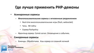 Где лучше применить PHP-демоны
• Асинхронные сервисы
   – Многопользовательские сервисы с мгновенным уведомлением
       • Real-time многопользовательские игры (flash, websocket)
       • Чаты. IM-гейты
       • Сервер flashpolicy
   – Фронтенд-сервер. Comet-server. Оповещение о событиях.

• Синхронные сервисы
   – Бэкенды. Обработчики. Кэш-сервер со сложной логикой
 